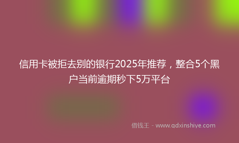 信用卡被拒去别的银行2025年推荐，整合5个黑户当前逾期秒下5万平台