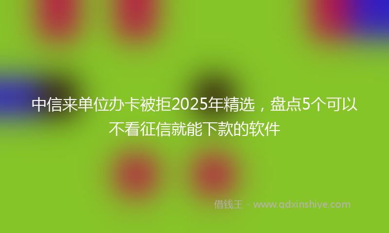 中信来单位办卡被拒2025年精选，盘点5个可以不看征信就能下款的软件