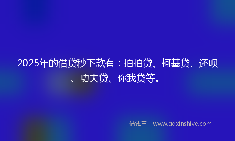 2025年的借贷秒下款有：拍拍贷、柯基贷、还呗、功夫贷、你我贷等。