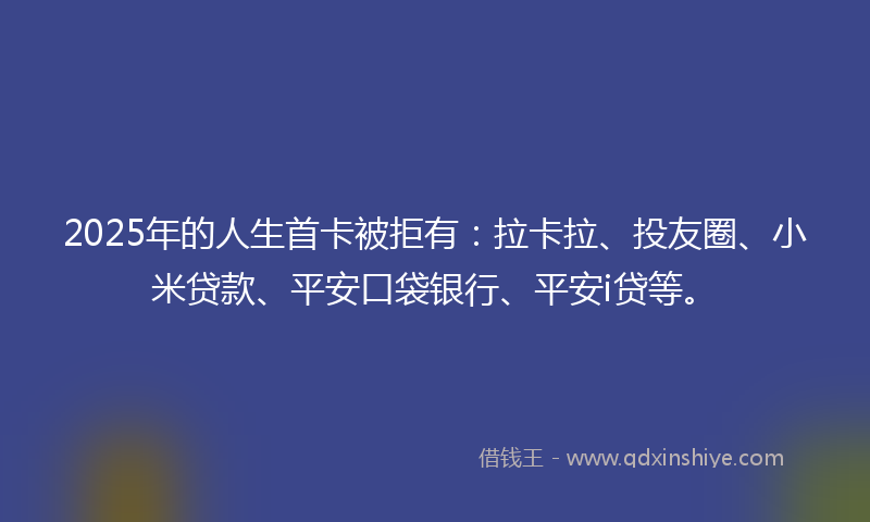 2025年的人生首卡被拒有：拉卡拉、投友圈、小米贷款、平安口袋银行、平安i贷等。