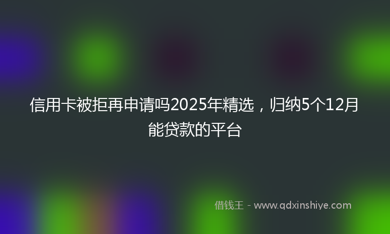 信用卡被拒再申请吗2025年精选，归纳5个12月能贷款的平台