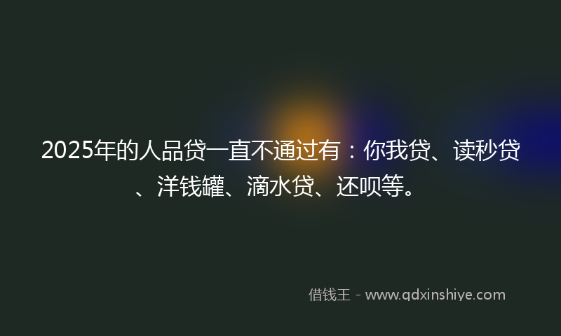 2025年的人品贷一直不通过有：你我贷、读秒贷、洋钱罐、滴水贷、还呗等。