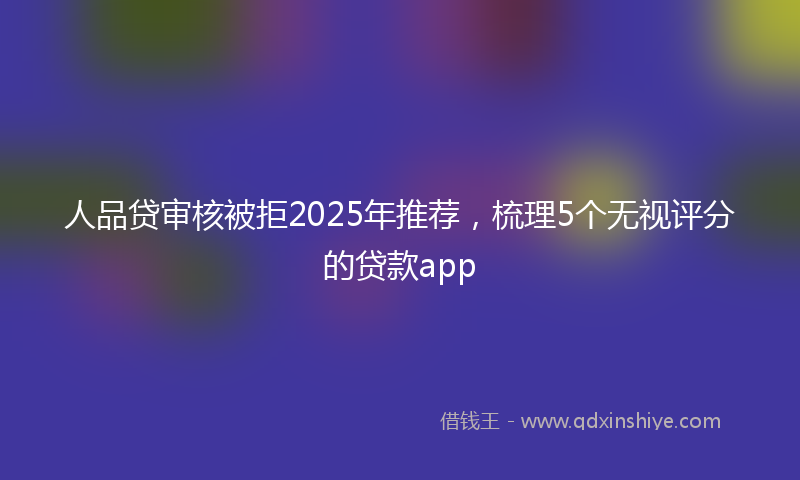 人品贷审核被拒2025年推荐，梳理5个无视评分的贷款app