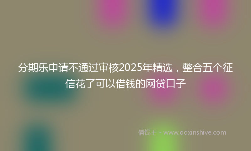 分期乐申请不通过审核2025年精选，整合五个征信花了可以借钱的网贷口子
