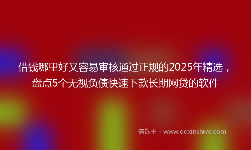借钱哪里好又容易审核通过正规的2025年精选，盘点5个无视负债快速下款长期网贷的软件