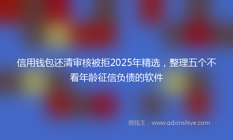 信用钱包还清审核被拒2025年精选，整理五个不看年龄征信负债的软件