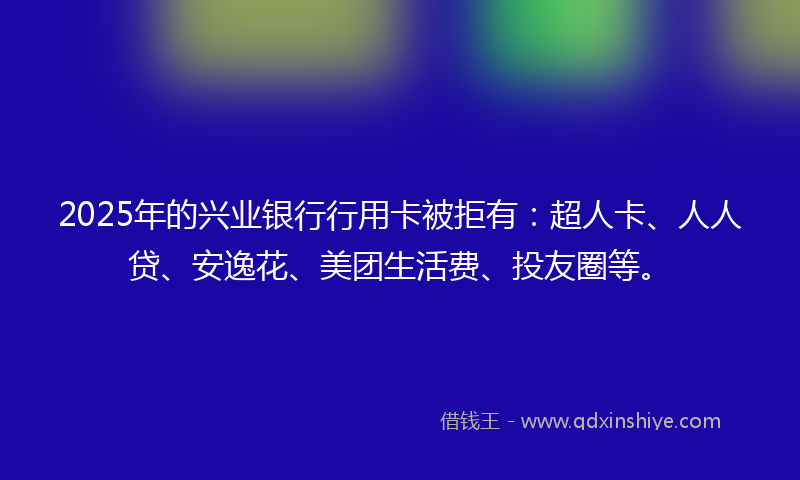 2025年的兴业银行行用卡被拒有：超人卡、人人贷、安逸花、美团生活费、投友圈等。