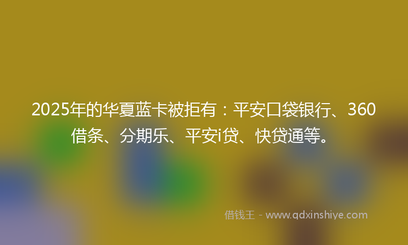2025年的华夏蓝卡被拒有：平安口袋银行、360借条、分期乐、平安i贷、快贷通等。