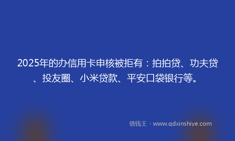 2025年的办信用卡申核被拒有：拍拍贷、功夫贷、投友圈、小米贷款、平安口袋银行等。