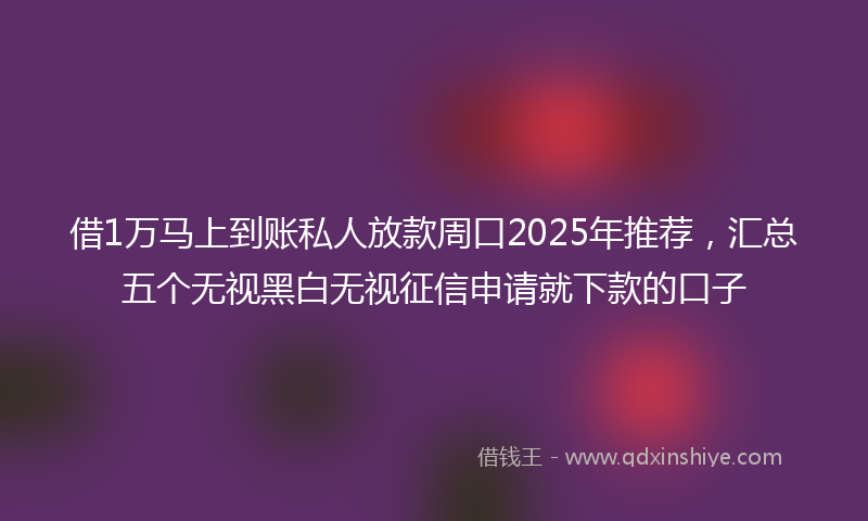 借1万马上到账私人放款周口2025年推荐，汇总五个无视黑白无视征信申请就下款的口子