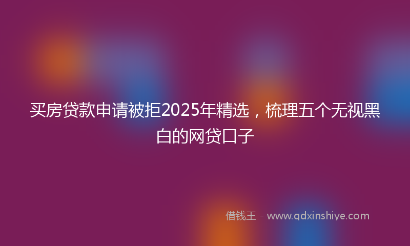 买房贷款申请被拒2025年精选，梳理五个无视黑白的网贷口子