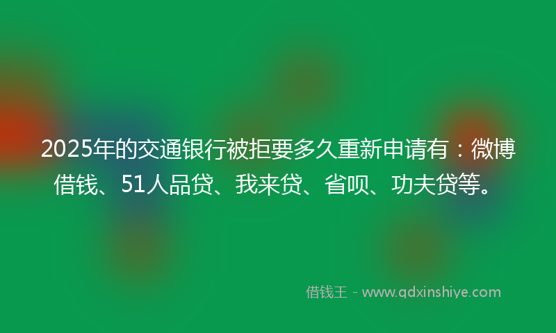 2025年的交通银行被拒要多久重新申请有：微博借钱、51人品贷、我来贷、省呗、功夫贷等。
