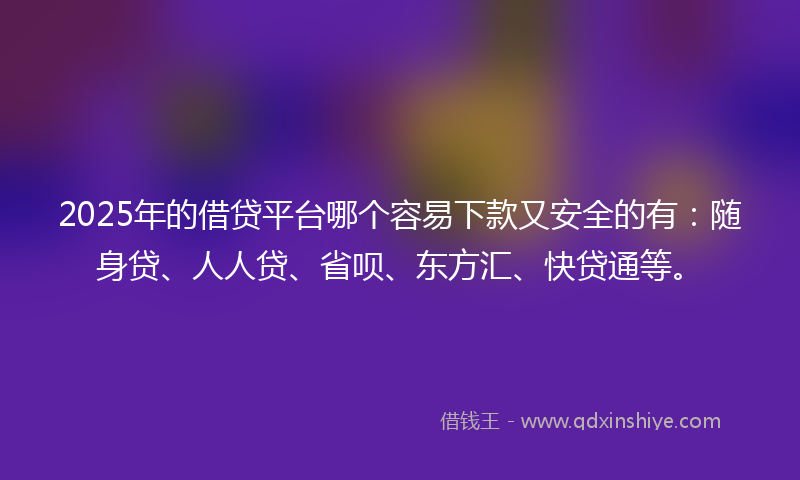 2025年的借贷平台哪个容易下款又安全的有：随身贷、人人贷、省呗、东方汇、快贷通等。