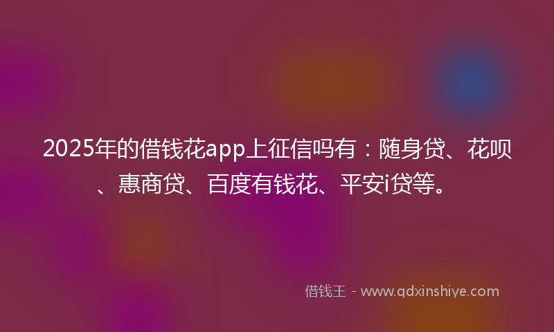 2025年的借钱花app上征信吗有：随身贷、花呗、惠商贷、百度有钱花、平安i贷等。