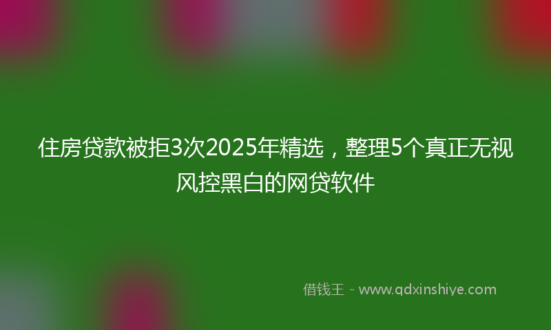 住房贷款被拒3次2025年精选，整理5个真正无视风控黑白的网贷软件