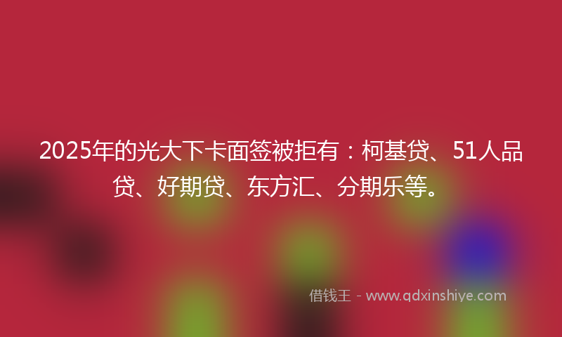 2025年的光大下卡面签被拒有：柯基贷、51人品贷、好期贷、东方汇、分期乐等。