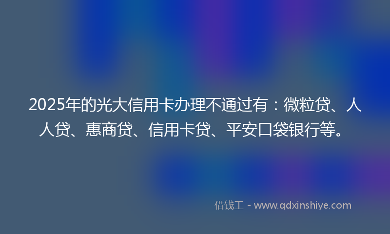 2025年的光大信用卡办理不通过有：微粒贷、人人贷、惠商贷、信用卡贷、平安口袋银行等。