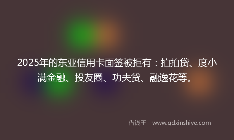 2025年的东亚信用卡面签被拒有:拍拍贷、度小满金融、投友圈、功夫贷、融逸花等。