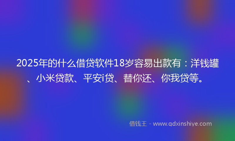 2025年的什么借贷软件18岁容易出款有：洋钱罐、小米贷款、平安i贷、替你还、你我贷等。