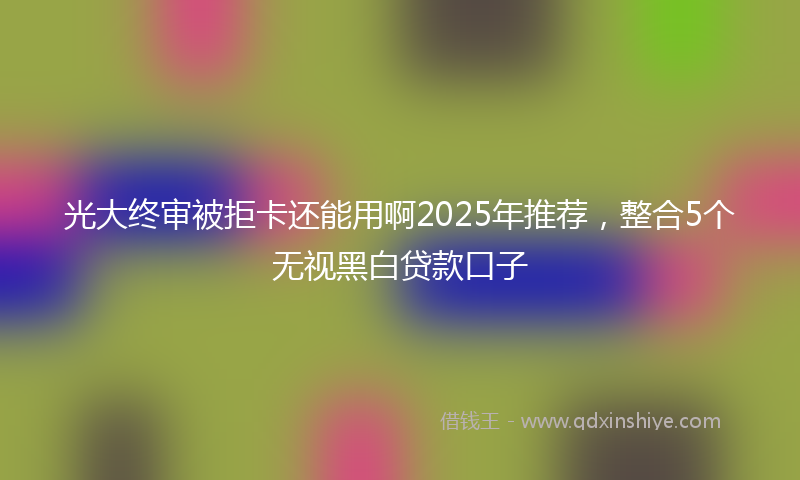 光大终审被拒卡还能用啊2025年推荐，整合5个无视黑白贷款口子