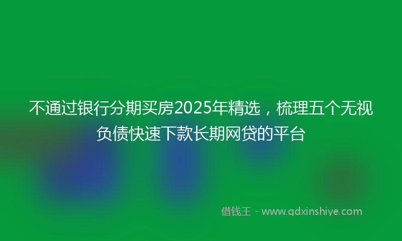 不通过银行分期买房2025年精选，梳理五个无视负债快速下款长期网贷的平台