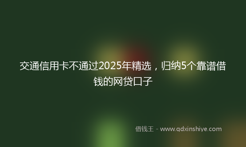 交通信用卡不通过2025年精选，归纳5个靠谱借钱的网贷口子