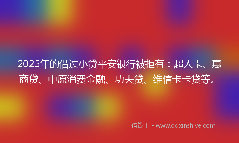 2025年的借过小贷平安银行被拒有：超人卡、惠商贷、中原消费金融、功夫贷、维信卡卡贷等。
