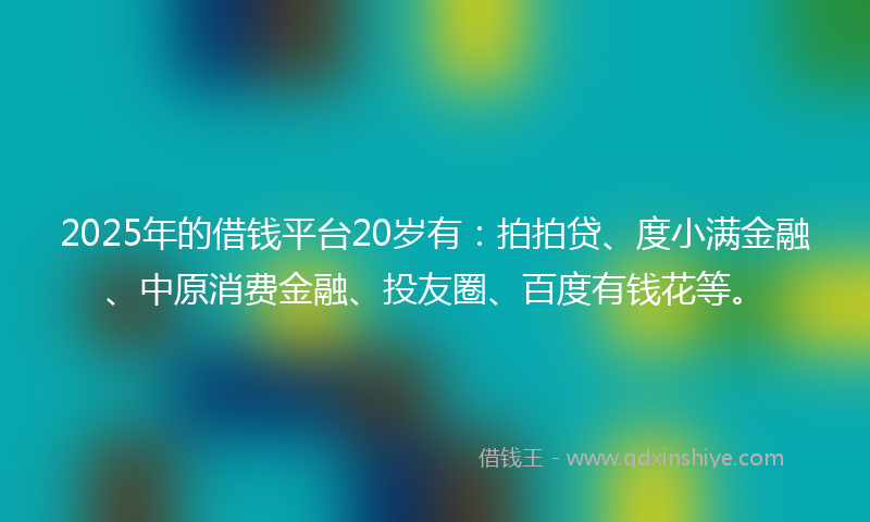 2025年的借钱平台20岁有：拍拍贷、度小满金融、中原消费金融、投友圈、百度有钱花等。