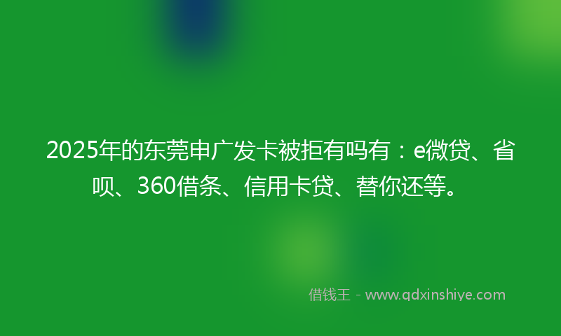 2025年的东莞申广发卡被拒有吗有：e微贷、省呗、360借条、信用卡贷、替你还等。