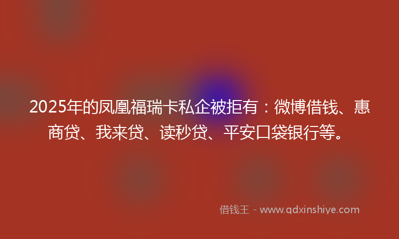 2025年的凤凰福瑞卡私企被拒有：微博借钱、惠商贷、我来贷、读秒贷、平安口袋银行等。