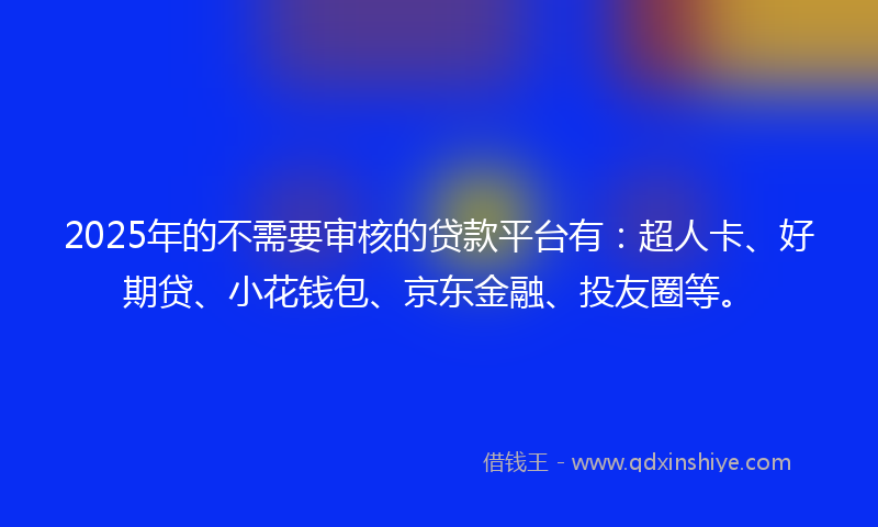 2025年的不需要审核的贷款平台有：超人卡、好期贷、小花钱包、京东金融、投友圈等。