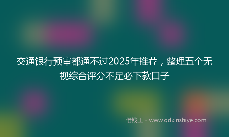 交通银行预审都通不过2025年推荐，整理五个无视综合评分不足必下款口子