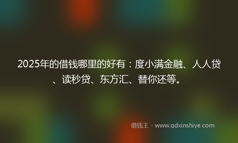 2025年的借钱哪里的好有：度小满金融、人人贷、读秒贷、东方汇、替你还等。