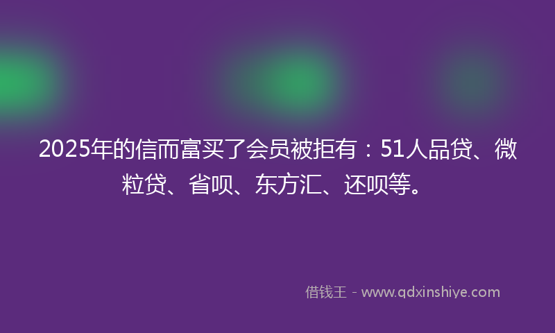 2025年的信而富买了会员被拒有：51人品贷、微粒贷、省呗、东方汇、还呗等。