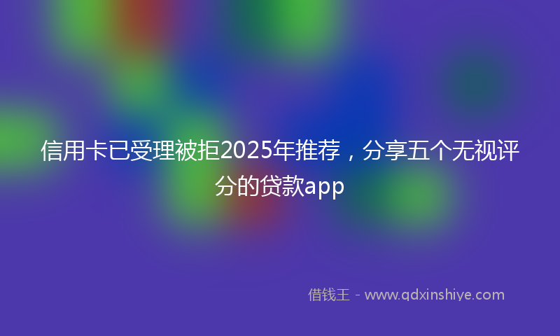 信用卡已受理被拒2025年推荐，分享五个无视评分的贷款app