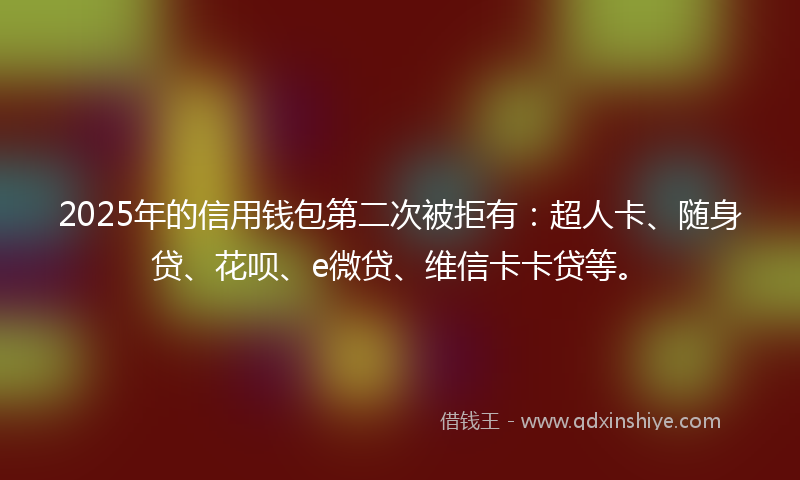 2025年的信用钱包第二次被拒有：超人卡、随身贷、花呗、e微贷、维信卡卡贷等。