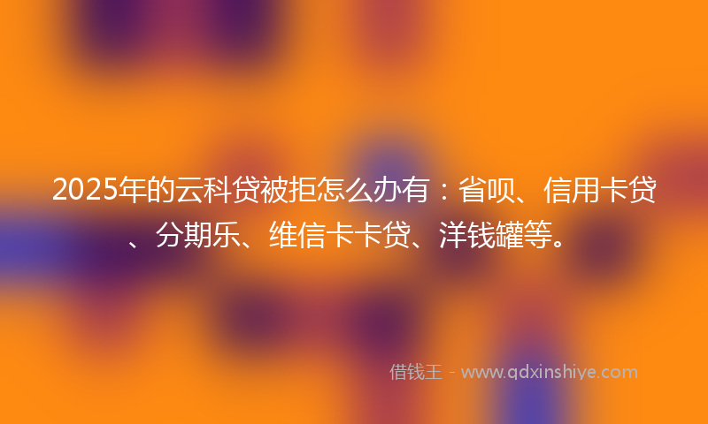 2025年的云科贷被拒怎么办有：省呗、信用卡贷、分期乐、维信卡卡贷、洋钱罐等。
