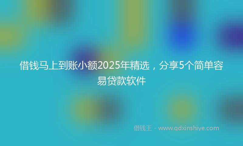 借钱马上到账小额2025年精选，分享5个简单容易贷款软件