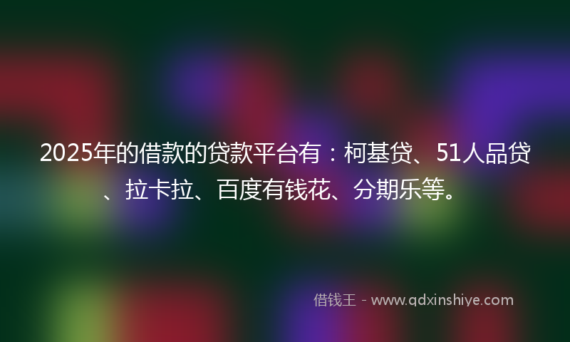 2025年的借款的贷款平台有：柯基贷、51人品贷、拉卡拉、百度有钱花、分期乐等。