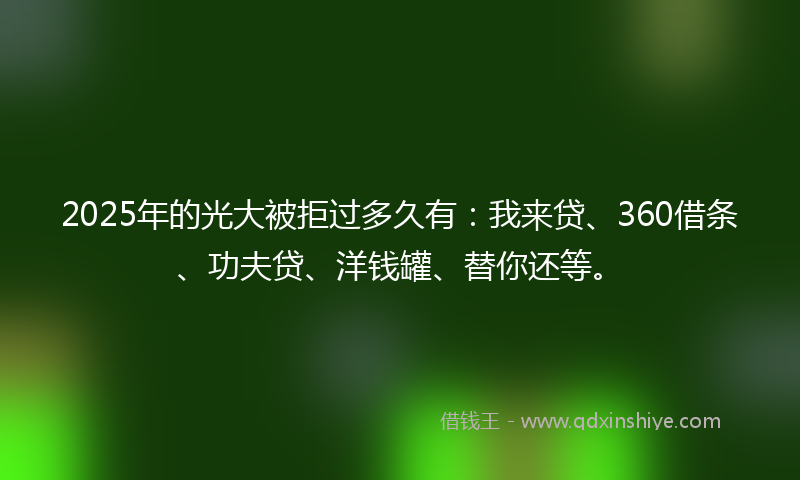 2025年的光大被拒过多久有：我来贷、360借条、功夫贷、洋钱罐、替你还等。