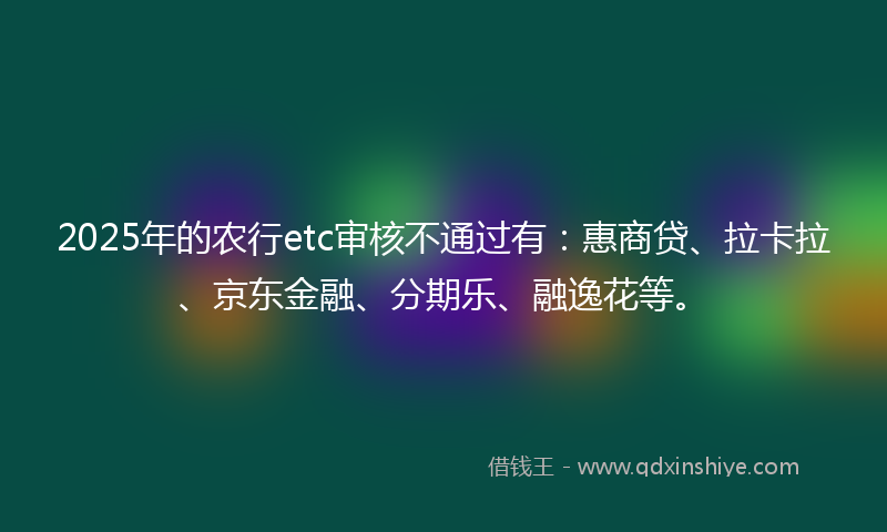 2025年的农行etc审核不通过有：惠商贷、拉卡拉、京东金融、分期乐、融逸花等。