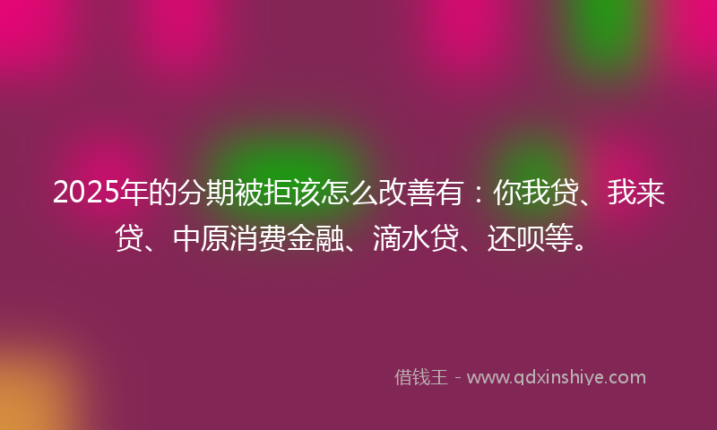 2025年的分期被拒该怎么改善有：你我贷、我来贷、中原消费金融、滴水贷、还呗等。