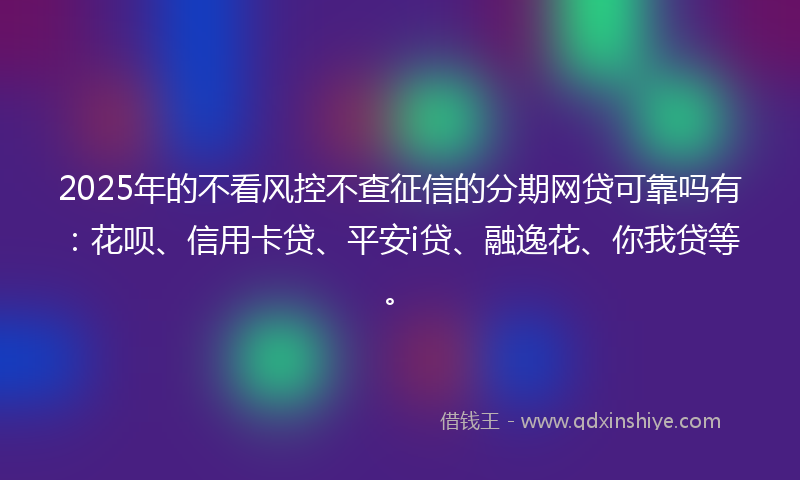 2025年的不看风控不查征信的分期网贷可靠吗有：花呗、信用卡贷、平安i贷、融逸花、你我贷等。