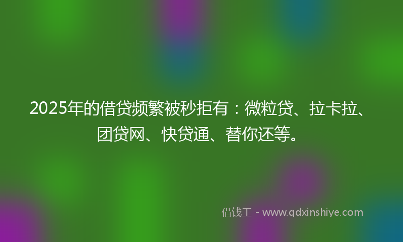 2025年的借贷频繁被秒拒有：微粒贷、拉卡拉、团贷网、快贷通、替你还等。