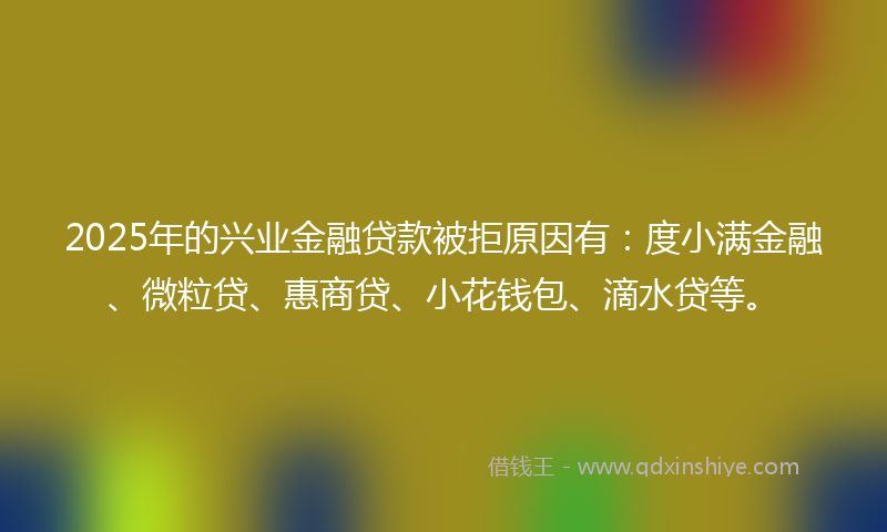 2025年的兴业金融贷款被拒原因有：度小满金融、微粒贷、惠商贷、小花钱包、滴水贷等。