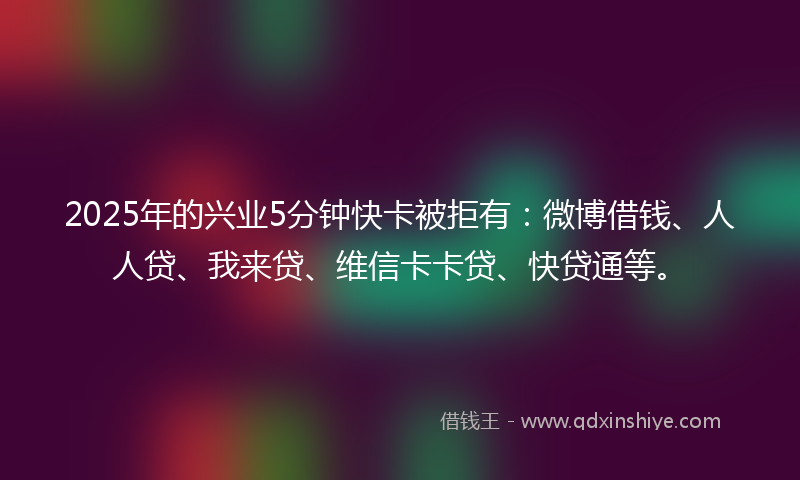 2025年的兴业5分钟快卡被拒有：微博借钱、人人贷、我来贷、维信卡卡贷、快贷通等。