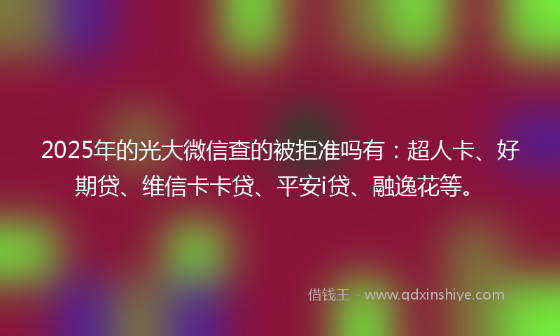2025年的光大微信查的被拒准吗有：超人卡、好期贷、维信卡卡贷、平安i贷、融逸花等。