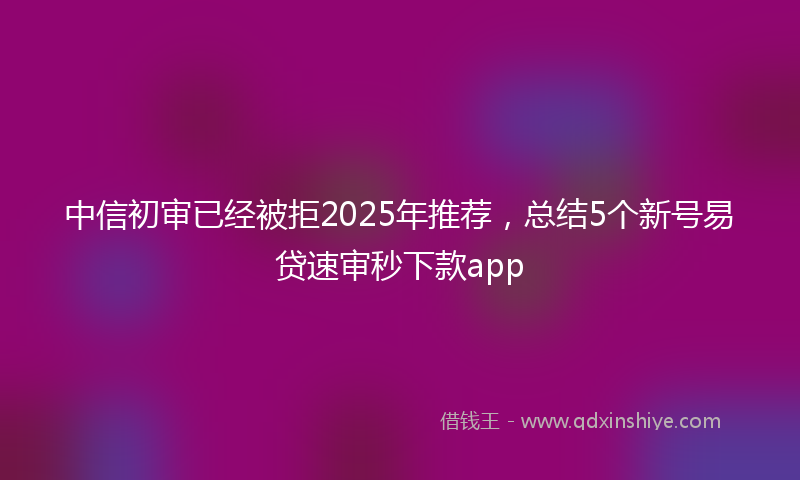 中信初审已经被拒2025年推荐，总结5个新号易贷速审秒下款app