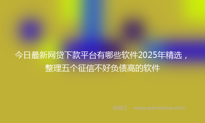 今日最新网贷下款平台有哪些软件2025年精选，整理五个征信不好负债高的软件