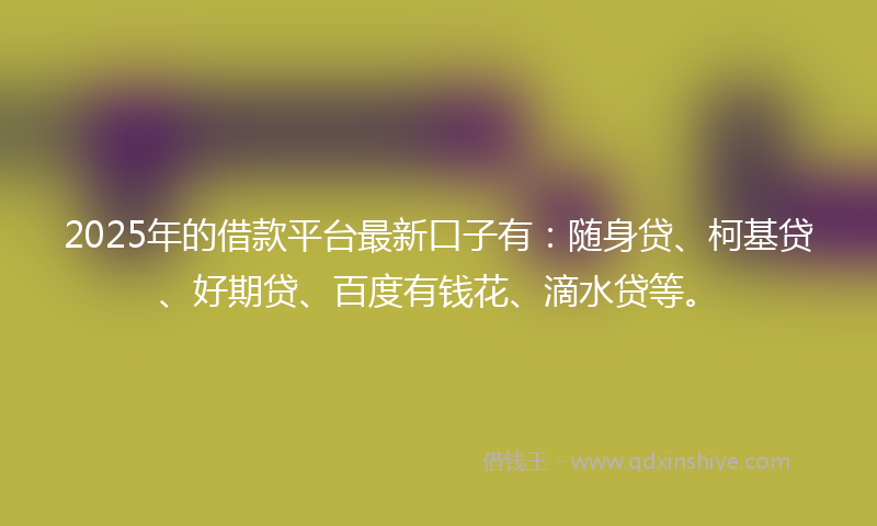 2025年的借款平台最新口子有：随身贷、柯基贷、好期贷、百度有钱花、滴水贷等。